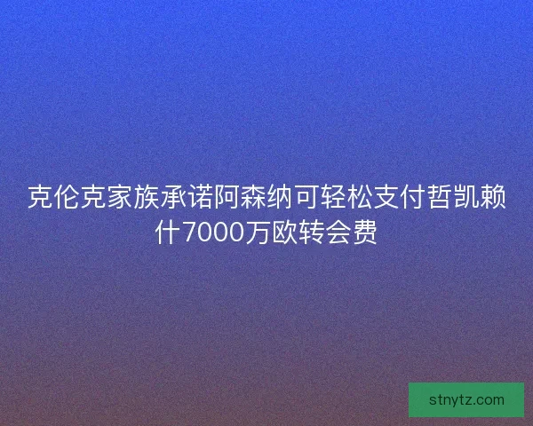 克伦克家族承诺阿森纳可轻松支付哲凯赖什7000万欧转会费