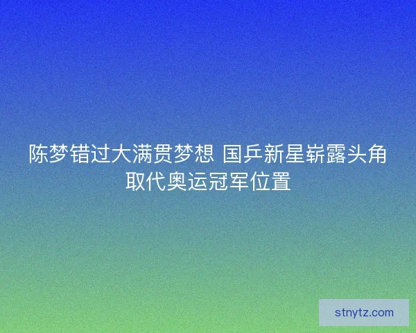陈梦错过大满贯梦想 国乒新星崭露头角取代奥运冠军位置