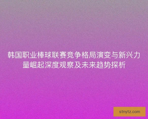 韩国职业棒球联赛竞争格局演变与新兴力量崛起深度观察及未来趋势探析