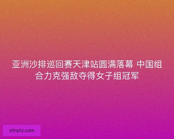 亚洲沙排巡回赛天津站圆满落幕 中国组合力克强敌夺得女子组冠军