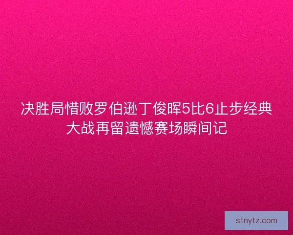 决胜局惜败罗伯逊丁俊晖5比6止步经典大战再留遗憾赛场瞬间记
