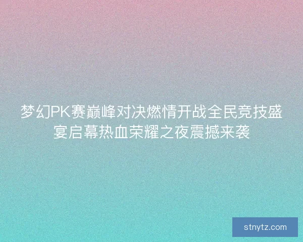 梦幻PK赛巅峰对决燃情开战全民竞技盛宴启幕热血荣耀之夜震撼来袭