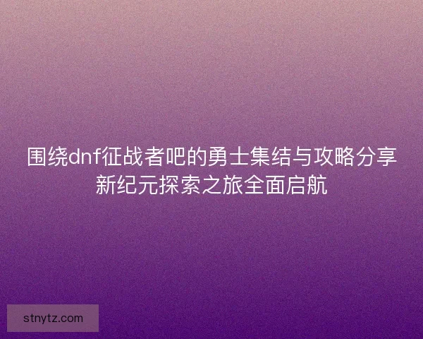 围绕dnf征战者吧的勇士集结与攻略分享新纪元探索之旅全面启航